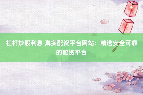 杠杆炒股利息 真实配资平台网站：精选安全可靠的配资平台
