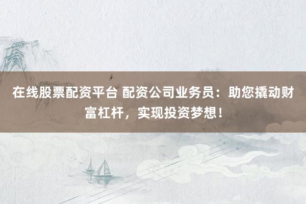 在线股票配资平台 配资公司业务员：助您撬动财富杠杆，实现投资梦想！