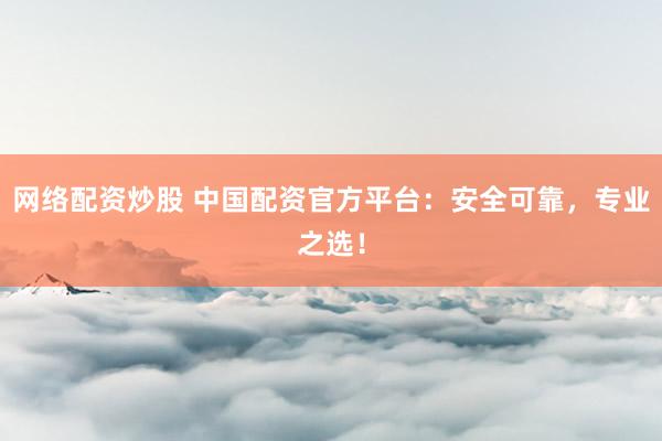 网络配资炒股 中国配资官方平台：安全可靠，专业之选！