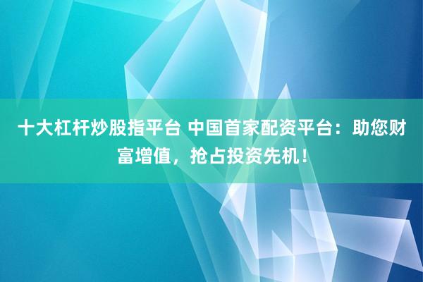 十大杠杆炒股指平台 中国首家配资平台：助您财富增值，抢占投资先机！