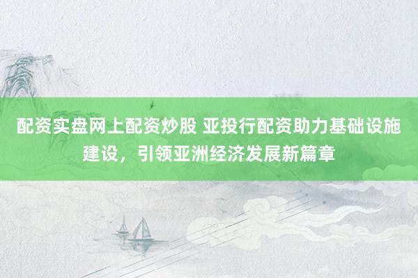 配资实盘网上配资炒股 亚投行配资助力基础设施建设，引领亚洲经济发展新篇章