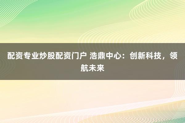 配资专业炒股配资门户 浩鼎中心：创新科技，领航未来