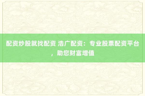 配资炒股就找配资 浩广配资：专业股票配资平台，助您财富增值