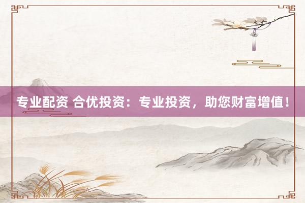 专业配资 合优投资：专业投资，助您财富增值！