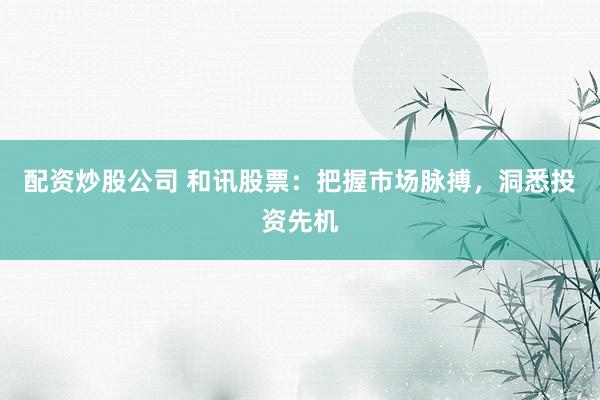配资炒股公司 和讯股票：把握市场脉搏，洞悉投资先机