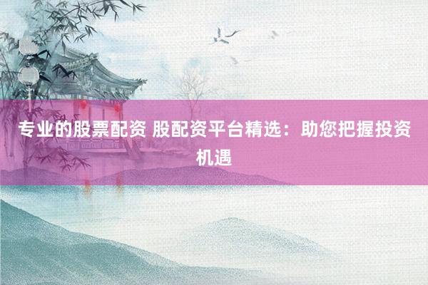 专业的股票配资 股配资平台精选：助您把握投资机遇