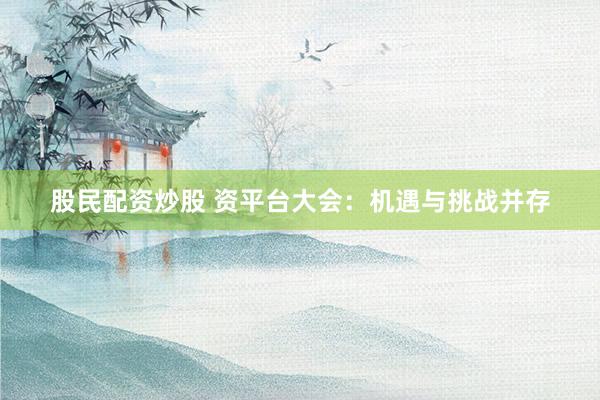 股民配资炒股 资平台大会：机遇与挑战并存
