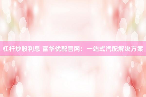 杠杆炒股利息 富华优配官网：一站式汽配解决方案