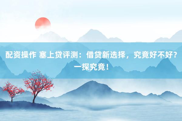 配资操作 塞上贷评测:借贷新选择,究竟好不好?一探究竟!