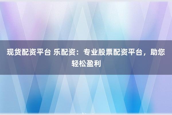 现货配资平台 乐配资:专业股票配资平台,助您轻松盈利