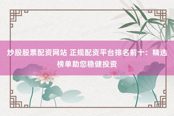 炒股股票配资网站 正规配资平台排名前十：精选榜单助您稳健投资