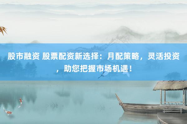 股市融资 股票配资新选择：月配策略，灵活投资，助您把握市场机遇！