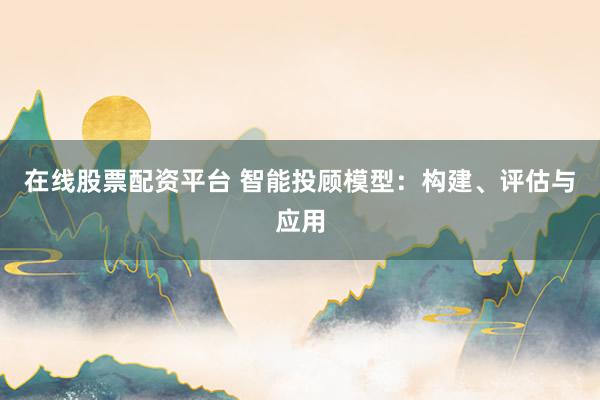 在线股票配资平台 智能投顾模型：构建、评估与应用