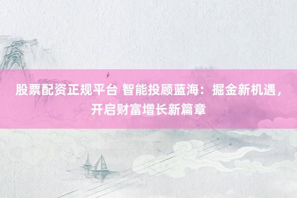 股票配资正规平台 智能投顾蓝海：掘金新机遇，开启财富增长新篇章