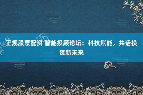 正规股票配资 智能投顾论坛：科技赋能，共话投资新未来