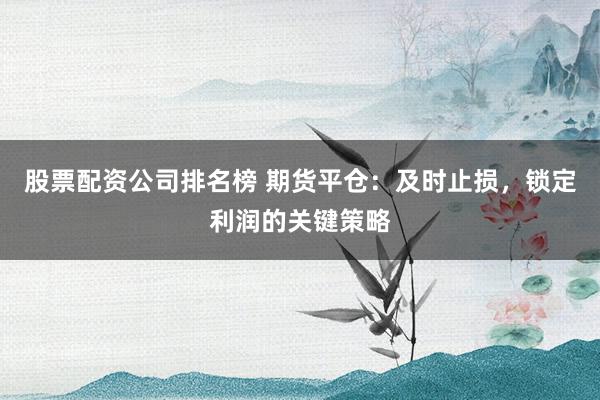 股票配资公司排名榜 期货平仓：及时止损，锁定利润的关键策略