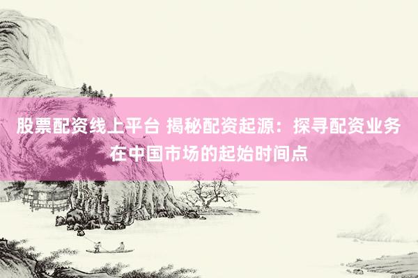 股票配资线上平台 揭秘配资起源:探寻配资业务在中国市场的起始时间点