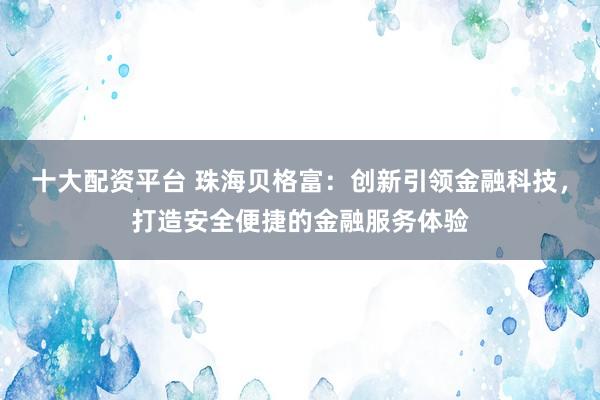 十大配资平台 珠海贝格富：创新引领金融科技，打造安全便捷的金融服务体验