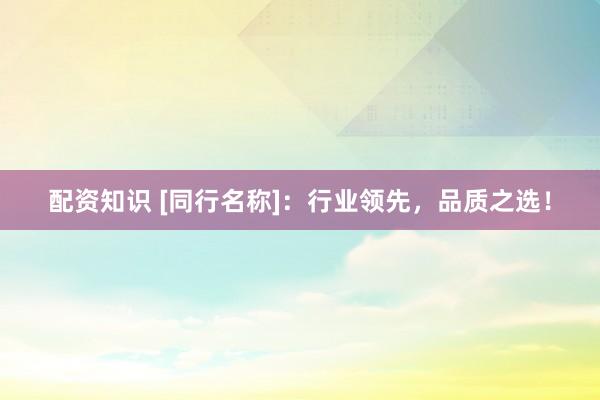 配资知识 [同行名称]：行业领先，品质之选！