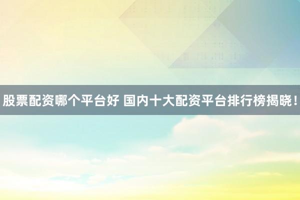 股票配资哪个平台好 国内十大配资平台排行榜揭晓!