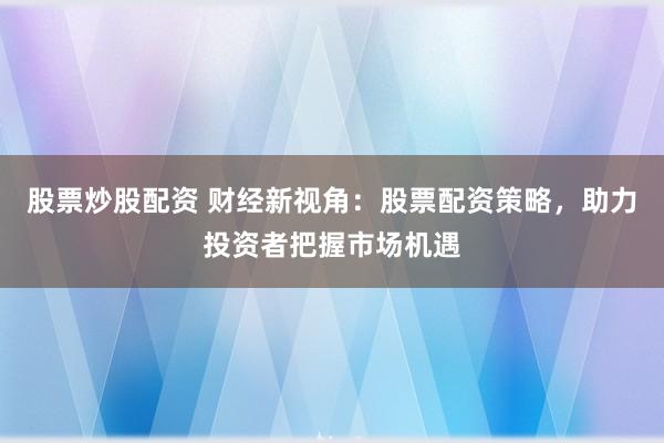 股票炒股配资 财经新视角:股票配资策略,助力投资者把握市场机遇