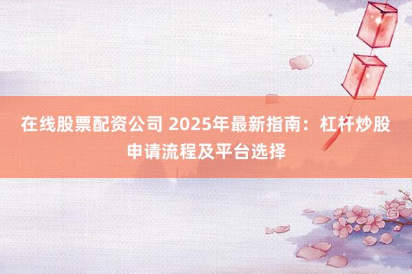 在线股票配资公司 2025年最新指南:杠杆炒股申请流程及平台选择