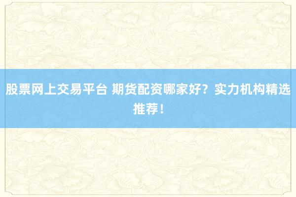 股票网上交易平台 期货配资哪家好？实力机构精选推荐！