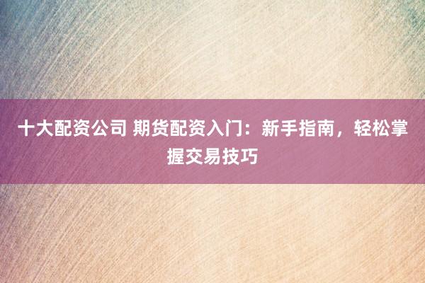 十大配资公司 期货配资入门：新手指南，轻松掌握交易技巧