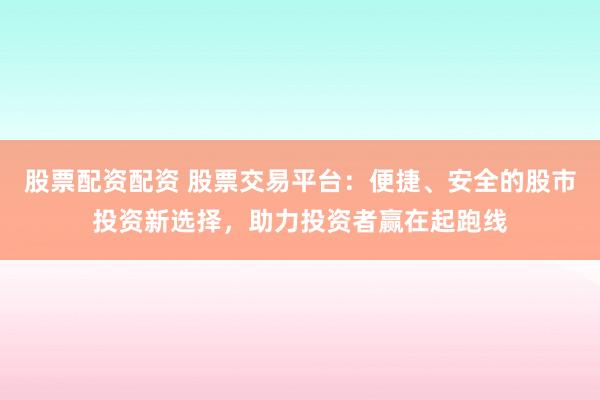 股票配资配资 股票交易平台:便捷、安全的股市投资新选择,助力投资者赢在起跑线