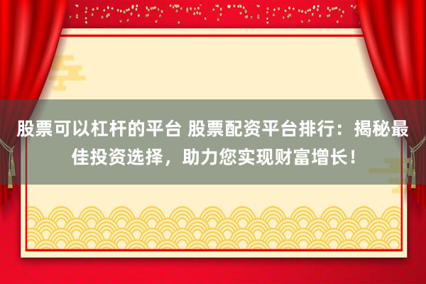 股票可以杠杆的平台 股票配资平台排行:揭秘最佳投资选择,助力您实现财富增长!