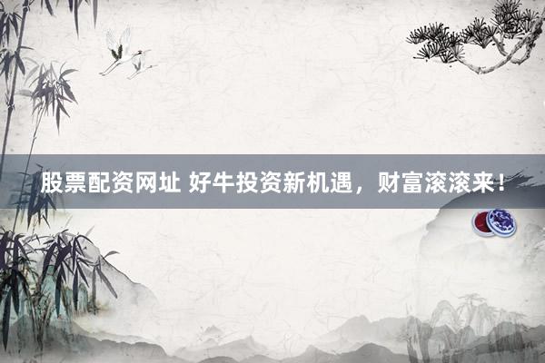 股票配资网址 好牛投资新机遇，财富滚滚来！