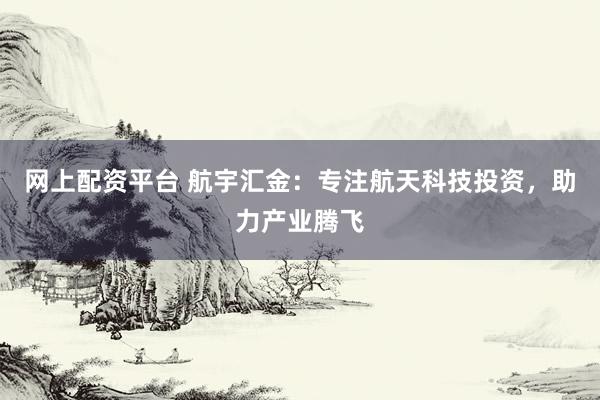 网上配资平台 航宇汇金：专注航天科技投资，助力产业腾飞