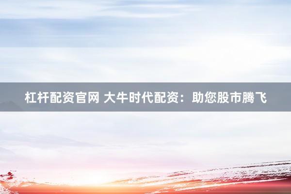 杠杆配资官网 大牛时代配资：助您股市腾飞