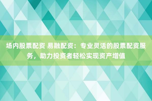 场内股票配资 易融配资：专业灵活的股票配资服务，助力投资者轻松实现资产增值
