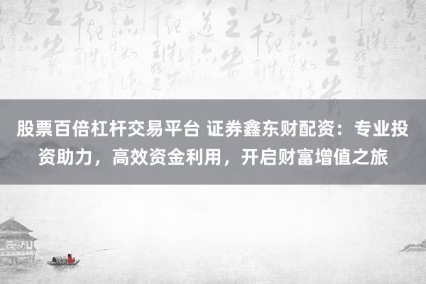 股票百倍杠杆交易平台 证券鑫东财配资：专业投资助力，高效资金利用，开启财富增值之旅