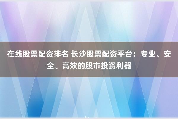 在线股票配资排名 长沙股票配资平台：专业、安全、高效的股市投资利器