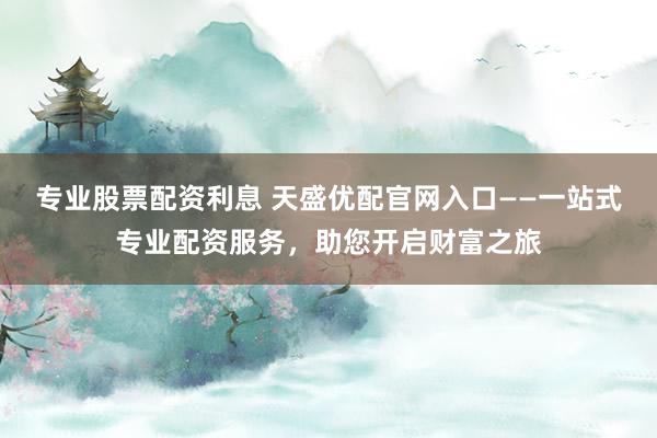 专业股票配资利息 天盛优配官网入口——一站式专业配资服务，助您开启财富之旅