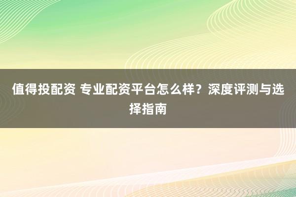 值得投配资 专业配资平台怎么样？深度评测与选择指南