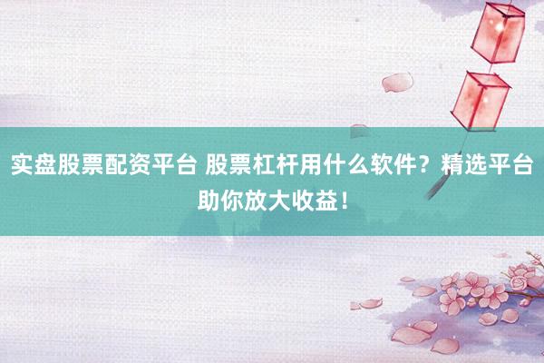 实盘股票配资平台 股票杠杆用什么软件？精选平台助你放大收益！