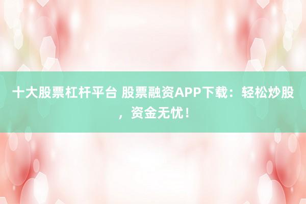 十大股票杠杆平台 股票融资APP下载：轻松炒股，资金无忧！