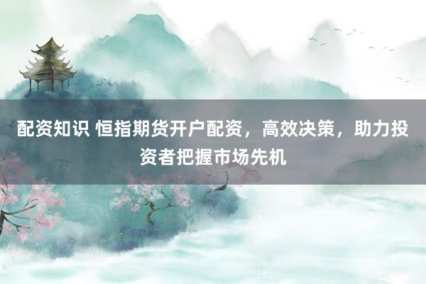 配资知识 恒指期货开户配资，高效决策，助力投资者把握市场先机