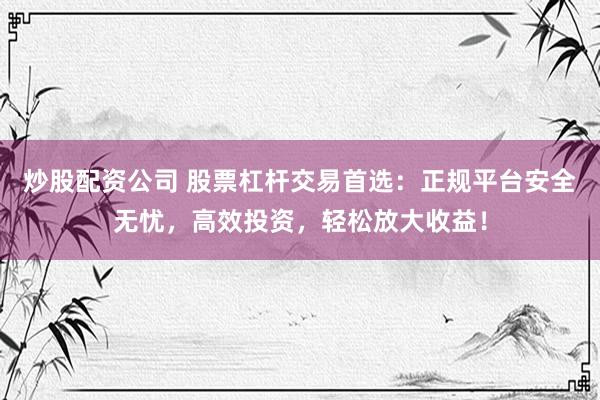炒股配资公司 股票杠杆交易首选：正规平台安全无忧，高效投资，轻松放大收益！