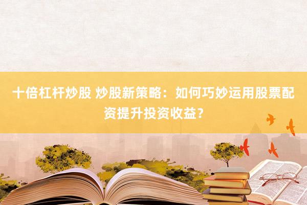 十倍杠杆炒股 炒股新策略：如何巧妙运用股票配资提升投资收益？
