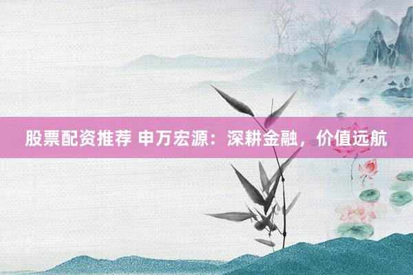 股票配资推荐 申万宏源：深耕金融，价值远航