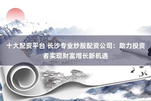 十大配资平台 长沙专业炒股配资公司：助力投资者实现财富增长新机遇
