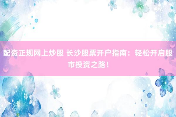 配资正规网上炒股 长沙股票开户指南:轻松开启股市投资之路!
