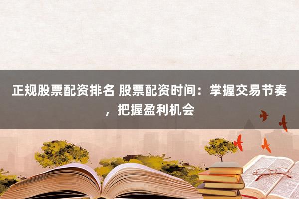 正规股票配资排名 股票配资时间：掌握交易节奏，把握盈利机会