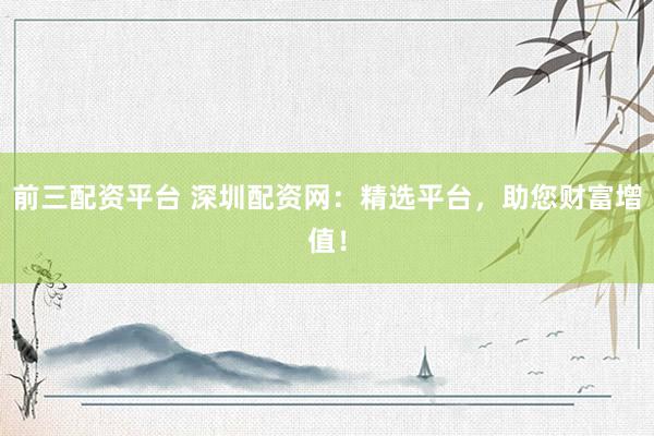 前三配资平台 深圳配资网：精选平台，助您财富增值！