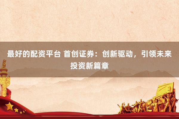 最好的配资平台 首创证券：创新驱动，引领未来投资新篇章