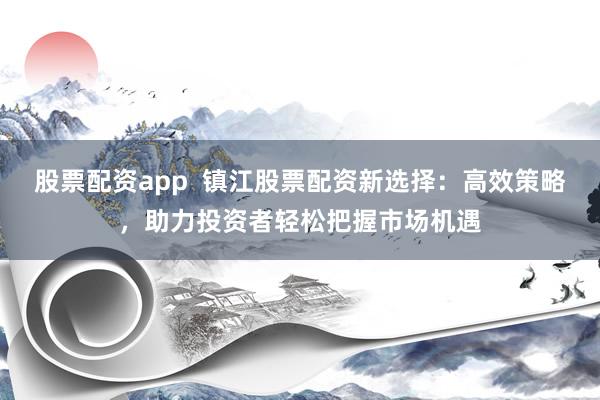 股票配资app  镇江股票配资新选择：高效策略，助力投资者轻松把握市场机遇